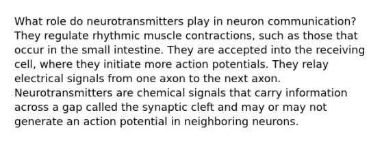 What role do neurotransmitters play in neuron communication? They regulate rhythmic muscle contractions, such as those that occur in the small intestine. They are accepted into the receiving cell, where they initiate more action potentials. They relay electrical signals from one axon to the next axon. Neurotransmitters are chemical signals that carry information across a gap called the synaptic cleft and may or may not generate an action potential in neighboring neurons.