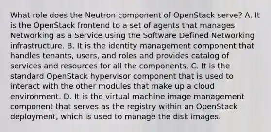 What role does the Neutron component of OpenStack serve? A. It is the OpenStack frontend to a set of agents that manages Networking as a Service using the Software Defined Networking infrastructure. B. It is the identity management component that handles tenants, users, and roles and provides catalog of services and resources for all the components. C. It is the standard OpenStack hypervisor component that is used to interact with the other modules that make up a cloud environment. D. It is the virtual machine image management component that serves as the registry within an OpenStack deployment, which is used to manage the disk images.