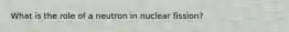 What is the role of a neutron in nuclear fission?