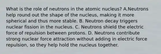 What is the role of neutrons in the atomic nucleus? A.Neutrons help round out the shape of the nucleus, making it more spherical and thus more stable. B. Neutron decay triggers nuclear fission in the nucleus. C. Neutrons shield the electric force of repulsion between protons. D. Neutrons contribute strong nuclear force attraction without adding in electric force repulsion, so they help hold the nucleus together.