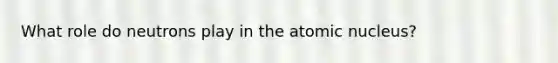 What role do neutrons play in the atomic nucleus?