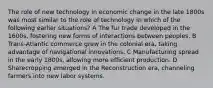 The role of new technology in economic change in the late 1800s was most similar to the role of technology in which of the following earlier situations? A The fur trade developed in the 1600s, fostering new forms of interactions between peoples. B Trans-Atlantic commerce grew in the colonial era, taking advantage of navigational innovations. C Manufacturing spread in the early 1800s, allowing more efficient production. D Sharecropping emerged in the Reconstruction era, channeling farmers into new labor systems.