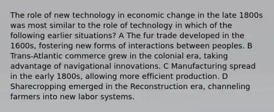 The role of new technology in economic change in the late 1800s was most similar to the role of technology in which of the following earlier situations? A The fur trade developed in the 1600s, fostering new forms of interactions between peoples. B Trans-Atlantic commerce grew in the colonial era, taking advantage of navigational innovations. C Manufacturing spread in the early 1800s, allowing more efficient production. D Sharecropping emerged in the Reconstruction era, channeling farmers into new labor systems.