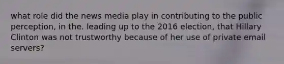 what role did the news media play in contributing to the public perception, in the. leading up to the 2016 election, that Hillary Clinton was not trustworthy because of her use of private email servers?