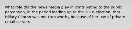 what role did the news media play in contributing to the public perception, in the period leading up to the 2016 election, that Hillary Clinton was not trustworthy because of her use of private email servers