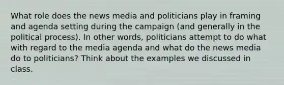 What role does the news media and politicians play in framing and agenda setting during the campaign (and generally in the political process). In other words, politicians attempt to do what with regard to the media agenda and what do the news media do to politicians? Think about the examples we discussed in class.