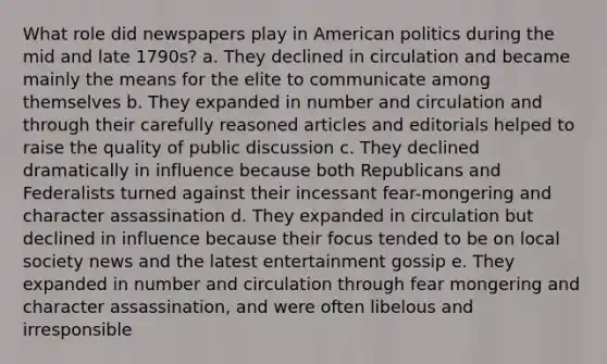 What role did newspapers play in American politics during the mid and late 1790s? a. They declined in circulation and became mainly the means for the elite to communicate among themselves b. They expanded in number and circulation and through their carefully reasoned articles and editorials helped to raise the quality of public discussion c. They declined dramatically in influence because both Republicans and Federalists turned against their incessant fear-mongering and character assassination d. They expanded in circulation but declined in influence because their focus tended to be on local society news and the latest entertainment gossip e. They expanded in number and circulation through fear mongering and character assassination, and were often libelous and irresponsible