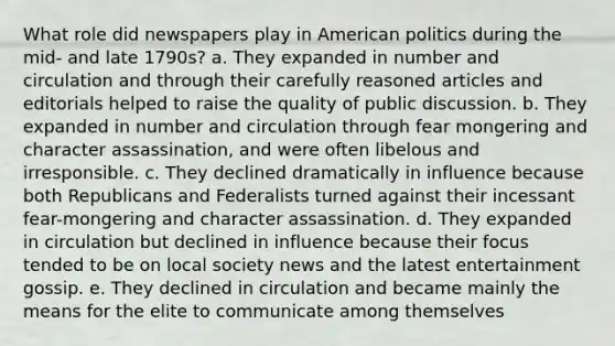 What role did newspapers play in American politics during the mid- and late 1790s? a. They expanded in number and circulation and through their carefully reasoned articles and editorials helped to raise the quality of public discussion. b. They expanded in number and circulation through fear mongering and character assassination, and were often libelous and irresponsible. c. They declined dramatically in influence because both Republicans and Federalists turned against their incessant fear-mongering and character assassination. d. They expanded in circulation but declined in influence because their focus tended to be on local society news and the latest entertainment gossip. e. They declined in circulation and became mainly the means for the elite to communicate among themselves