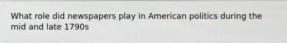 What role did newspapers play in American politics during the mid and late 1790s