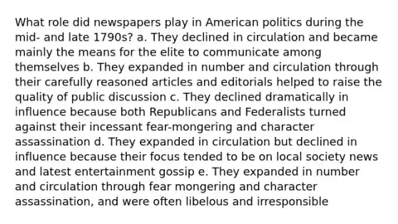 What role did newspapers play in American politics during the mid- and late 1790s? a. They declined in circulation and became mainly the means for the elite to communicate among themselves b. They expanded in number and circulation through their carefully reasoned articles and editorials helped to raise the quality of public discussion c. They declined dramatically in influence because both Republicans and Federalists turned against their incessant fear-mongering and character assassination d. They expanded in circulation but declined in influence because their focus tended to be on local society news and latest entertainment gossip e. They expanded in number and circulation through fear mongering and character assassination, and were often libelous and irresponsible