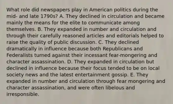 What role did newspapers play in American politics during the mid- and late 1790s? A. They declined in circulation and became mainly the means for the elite to communicate among themselves. B. They expanded in number and circulation and through their carefully reasoned articles and editorials helped to raise the quality of public discussion. C. They declined dramatically in influence because both Republicans and Federalists turned against their incessant fear-mongering and character assassination. D. They expanded in circulation but declined in influence because their focus tended to be on local society news and the latest entertainment gossip. E. They expanded in number and circulation through fear mongering and character assassination, and were often libelous and irresponsible.