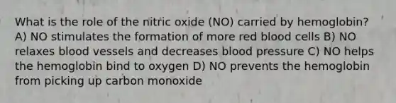 What is the role of the nitric oxide (NO) carried by hemoglobin? A) NO stimulates the formation of more red blood cells B) NO relaxes blood vessels and decreases blood pressure C) NO helps the hemoglobin bind to oxygen D) NO prevents the hemoglobin from picking up carbon monoxide