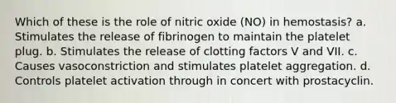 Which of these is the role of nitric oxide (NO) in hemostasis? a. Stimulates the release of fibrinogen to maintain the platelet plug. b. Stimulates the release of clotting factors V and VII. c. Causes vasoconstriction and stimulates platelet aggregation. d. Controls platelet activation through in concert with prostacyclin.