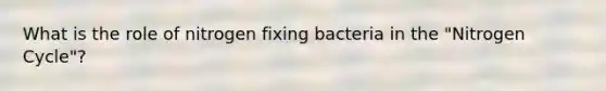 What is the role of nitrogen fixing bacteria in the "Nitrogen Cycle"?