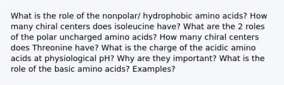 What is the role of the nonpolar/ hydrophobic amino acids? How many chiral centers does isoleucine have? What are the 2 roles of the polar uncharged amino acids? How many chiral centers does Threonine have? What is the charge of the acidic amino acids at physiological pH? Why are they important? What is the role of the basic amino acids? Examples?