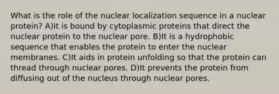 What is the role of the nuclear localization sequence in a nuclear protein? A)It is bound by cytoplasmic proteins that direct the nuclear protein to the nuclear pore. B)It is a hydrophobic sequence that enables the protein to enter the nuclear membranes. C)It aids in protein unfolding so that the protein can thread through nuclear pores. D)It prevents the protein from diffusing out of the nucleus through nuclear pores.