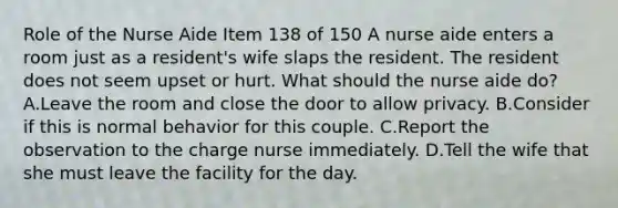 Role of the Nurse Aide Item 138 of 150 A nurse aide enters a room just as a resident's wife slaps the resident. The resident does not seem upset or hurt. What should the nurse aide do? A.Leave the room and close the door to allow privacy. B.Consider if this is normal behavior for this couple. C.Report the observation to the charge nurse immediately. D.Tell the wife that she must leave the facility for the day.