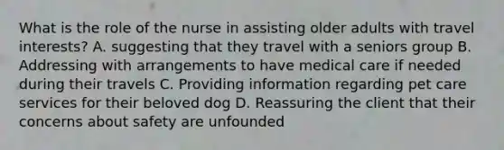 What is the role of the nurse in assisting older adults with travel interests? A. suggesting that they travel with a seniors group B. Addressing with arrangements to have medical care if needed during their travels C. Providing information regarding pet care services for their beloved dog D. Reassuring the client that their concerns about safety are unfounded