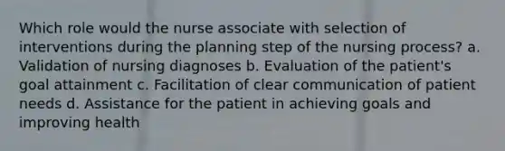 Which role would the nurse associate with selection of interventions during the planning step of the nursing process? a. Validation of nursing diagnoses b. Evaluation of the patient's goal attainment c. Facilitation of clear communication of patient needs d. Assistance for the patient in achieving goals and improving health