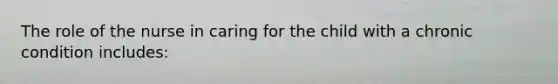 The role of the nurse in caring for the child with a chronic condition includes: