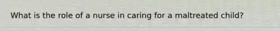 What is the role of a nurse in caring for a maltreated child?