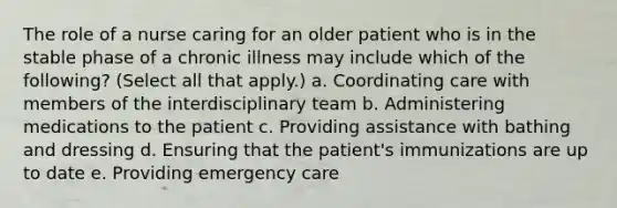 The role of a nurse caring for an older patient who is in the stable phase of a chronic illness may include which of the following? (Select all that apply.) a. Coordinating care with members of the interdisciplinary team b. Administering medications to the patient c. Providing assistance with bathing and dressing d. Ensuring that the patient's immunizations are up to date e. Providing emergency care