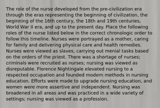 The role of the nurse developed from the pre-civilization era through the eras representing the beginning of civilization, the beginning of the 16th century, the 18th and 19th centuries, World War II era, and up to the present day. Place the following roles of the nurse listed below in the correct chronologic order to follow this timeline. Nurses were portrayed as a mother, caring for family and delivering physical care and health remedies. Nurses were viewed as slaves, carrying out menial tasks based on the orders of the priest. There was a shortage of nurses; criminals were recruited as nurses; nursing was viewed as disreputable. Florence Nightingale elevated nursing to a respected occupation and founded modern methods in nursing education. Efforts were made to upgrade nursing education, and women were more assertive and independent. Nursing was broadened in all areas and was practiced in a wide variety of settings; nursing was viewed as a profession.