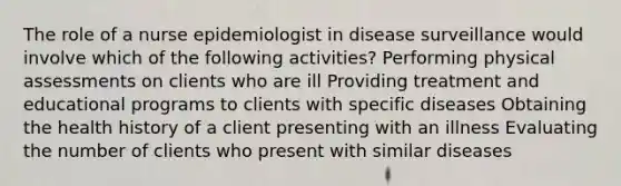 The role of a nurse epidemiologist in disease surveillance would involve which of the following activities? Performing physical assessments on clients who are ill Providing treatment and educational programs to clients with specific diseases Obtaining the health history of a client presenting with an illness Evaluating the number of clients who present with similar diseases