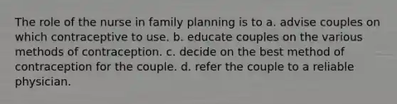 The role of the nurse in family planning is to a. advise couples on which contraceptive to use. b. educate couples on the various methods of contraception. c. decide on the best method of contraception for the couple. d. refer the couple to a reliable physician.