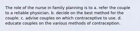 The role of the nurse in family planning is to a. refer the couple to a reliable physician. b. decide on the best method for the couple. c. advise couples on which contraceptive to use. d. educate couples on the various methods of contraception.