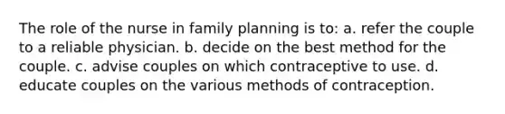 The role of the nurse in family planning is to: a. refer the couple to a reliable physician. b. decide on the best method for the couple. c. advise couples on which contraceptive to use. d. educate couples on the various methods of contraception.