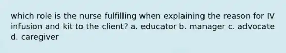 which role is the nurse fulfilling when explaining the reason for IV infusion and kit to the client? a. educator b. manager c. advocate d. caregiver