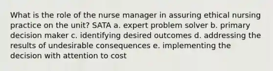 What is the role of the nurse manager in assuring ethical nursing practice on the unit? SATA a. expert problem solver b. primary decision maker c. identifying desired outcomes d. addressing the results of undesirable consequences e. implementing the decision with attention to cost