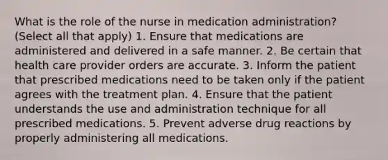 What is the role of the nurse in medication administration? (Select all that apply) 1. Ensure that medications are administered and delivered in a safe manner. 2. Be certain that health care provider orders are accurate. 3. Inform the patient that prescribed medications need to be taken only if the patient agrees with the treatment plan. 4. Ensure that the patient understands the use and administration technique for all prescribed medications. 5. Prevent adverse drug reactions by properly administering all medications.