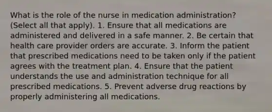 What is the role of the nurse in medication administration? (Select all that apply). 1. Ensure that all medications are administered and delivered in a safe manner. 2. Be certain that health care provider orders are accurate. 3. Inform the patient that prescribed medications need to be taken only if the patient agrees with the treatment plan. 4. Ensure that the patient understands the use and administration technique for all prescribed medications. 5. Prevent adverse drug reactions by properly administering all medications.