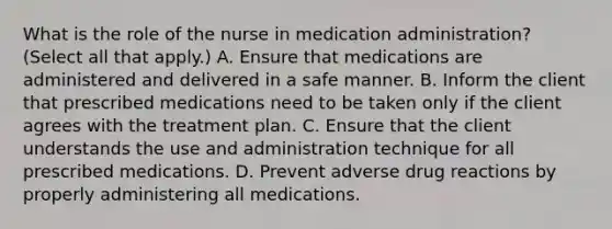 What is the role of the nurse in medication administration? (Select all that apply.) A. Ensure that medications are administered and delivered in a safe manner. B. Inform the client that prescribed medications need to be taken only if the client agrees with the treatment plan. C. Ensure that the client understands the use and administration technique for all prescribed medications. D. Prevent adverse drug reactions by properly administering all medications.