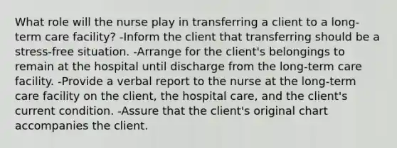 What role will the nurse play in transferring a client to a long-term care facility? -Inform the client that transferring should be a stress-free situation. -Arrange for the client's belongings to remain at the hospital until discharge from the long-term care facility. -Provide a verbal report to the nurse at the long-term care facility on the client, the hospital care, and the client's current condition. -Assure that the client's original chart accompanies the client.