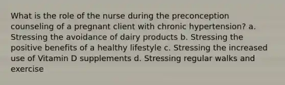 What is the role of the nurse during the preconception counseling of a pregnant client with chronic hypertension? a. Stressing the avoidance of dairy products b. Stressing the positive benefits of a healthy lifestyle c. Stressing the increased use of Vitamin D supplements d. Stressing regular walks and exercise