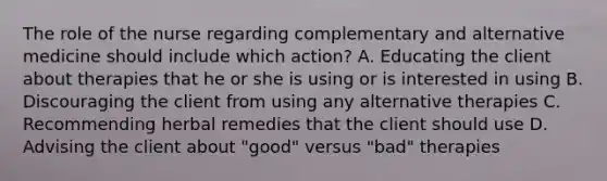 The role of the nurse regarding complementary and alternative medicine should include which action? A. Educating the client about therapies that he or she is using or is interested in using B. Discouraging the client from using any alternative therapies C. Recommending herbal remedies that the client should use D. Advising the client about "good" versus "bad" therapies