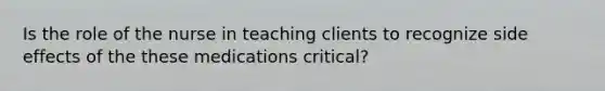 Is the role of the nurse in teaching clients to recognize side effects of the these medications critical?