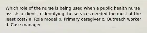 Which role of the nurse is being used when a public health nurse assists a client in identifying the services needed the most at the least cost? a. Role model b. Primary caregiver c. Outreach worker d. Case manager