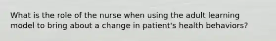 What is the role of the nurse when using the adult learning model to bring about a change in patient's health behaviors?