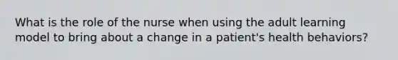 What is the role of the nurse when using the adult learning model to bring about a change in a patient's health behaviors?