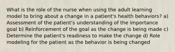 What is the role of the nurse when using the adult learning model to bring about a change in a patient's health behaviors? a) Assessment of the patient's understanding of the importance goal b) Reinforcement of the goal as the change is being made c) Determine the patient's readiness to make the change d) Role modeling for the patient as the behavior is being changed