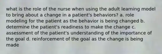 what is the role of the nurse when using the adult learning model to bring about a change in a patient's behaviors? a. role modeling for the patient as the behavior is being changed b. determine the patient's readiness to make the change c. assessment of the patient's understanding of the importance of the goal d. reinforcement of the goal as the change is being made