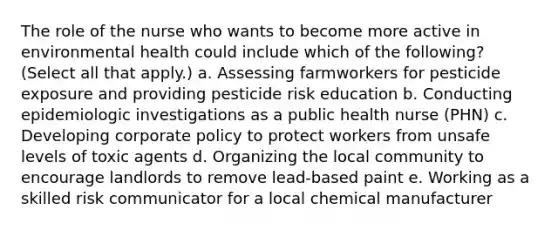 The role of the nurse who wants to become more active in environmental health could include which of the following? (Select all that apply.) a. Assessing farmworkers for pesticide exposure and providing pesticide risk education b. Conducting epidemiologic investigations as a public health nurse (PHN) c. Developing corporate policy to protect workers from unsafe levels of toxic agents d. Organizing the local community to encourage landlords to remove lead-based paint e. Working as a skilled risk communicator for a local chemical manufacturer