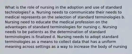 What is the role of nursing in the adoption and use of standard technologies? a. Nursing needs to communicate their needs to medical represents on the selection of standard terminologies b. Nursing need to educate the medical profession on the advantages of standard terminologies for nursing c. Nursing needs to be patients as the determination of standard terminologies is finalized d. Nursing needs to adopt standard terminologies as a means to collect data that has a uniform meaning across settings as a way to increase the body of nursing