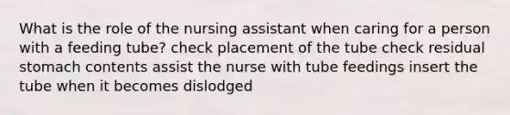 What is the role of the nursing assistant when caring for a person with a feeding tube? check placement of the tube check residual stomach contents assist the nurse with tube feedings insert the tube when it becomes dislodged