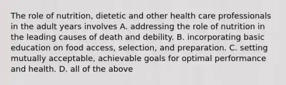 The role of nutrition, dietetic and other health care professionals in the adult years involves A. addressing the role of nutrition in the leading causes of death and debility. B. incorporating basic education on food access, selection, and preparation. C. setting mutually acceptable, achievable goals for optimal performance and health. D. all of the above