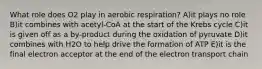 What role does O2 play in aerobic respiration? A)it plays no role B)it combines with acetyl-CoA at the start of the Krebs cycle C)it is given off as a by-product during the oxidation of pyruvate D)it combines with H2O to help drive the formation of ATP E)it is the final electron acceptor at the end of the electron transport chain